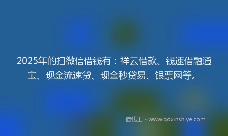 2025年的扫微信借钱有：祥云借款、钱速借融通宝、现金流速贷、现金秒贷易、银票网等。