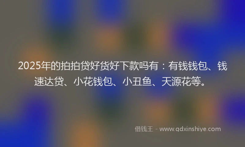 2025年的拍拍贷好货好下款吗有：有钱钱包、钱速达贷、小花钱包、小丑鱼、天源花等。