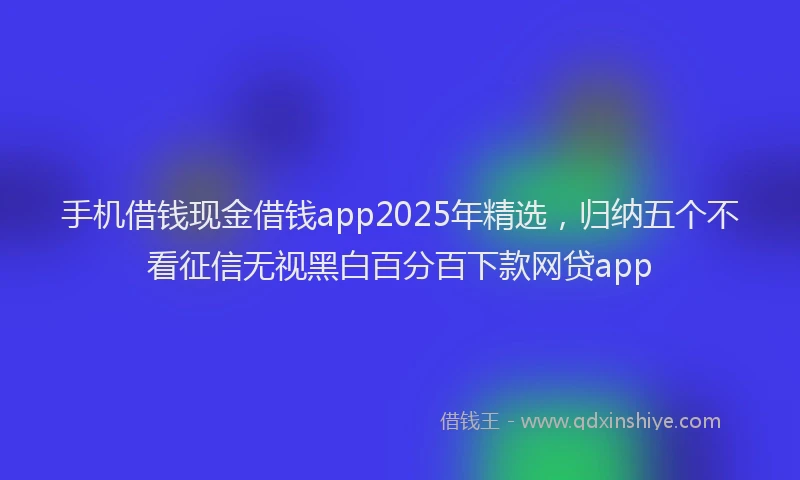 手机借钱现金借钱app2025年精选，归纳五个不看征信无视黑白百分百下款网贷app