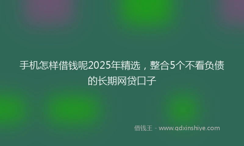 手机怎样借钱呢2025年精选，整合5个不看负债的长期网贷口子