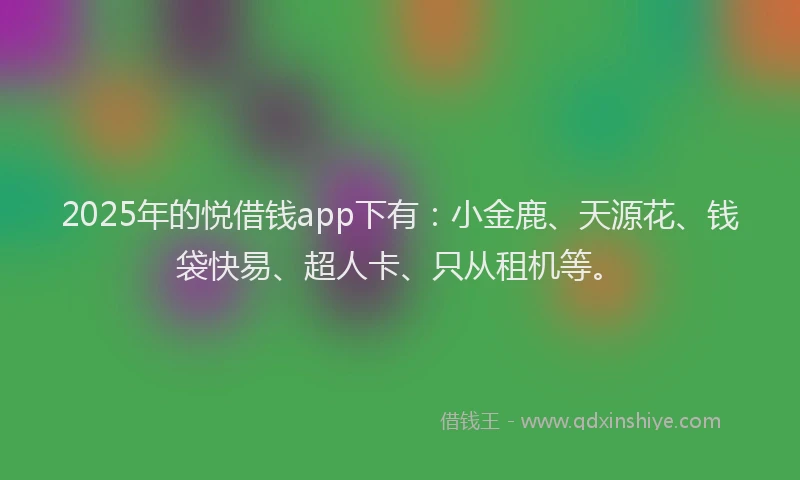 2025年的悦借钱app下有：小金鹿、天源花、钱袋快易、超人卡、只从租机等。