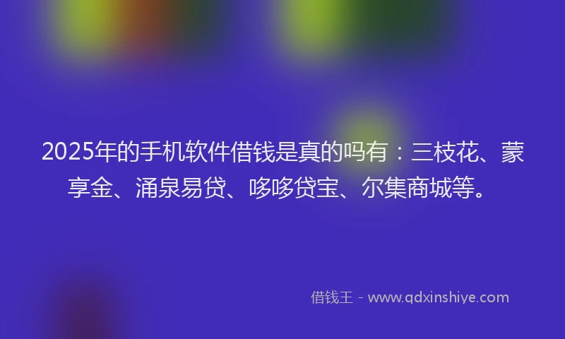 2025年的手机软件借钱是真的吗有：三枝花、蒙享金、涌泉易贷、哆哆贷宝、尔集商城等。