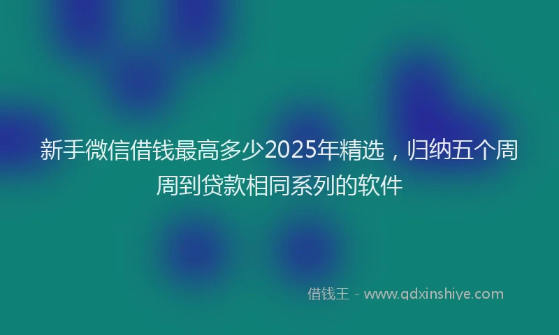 新手微信借钱最高多少2025年精选，归纳五个周周到贷款相同系列的软件