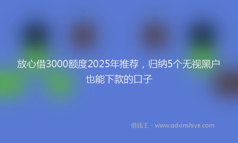 放心借3000额度2025年推荐，归纳5个无视黑户也能下款的口子