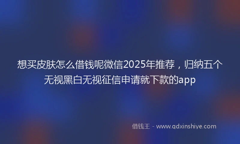 想买皮肤怎么借钱呢微信2025年推荐，归纳五个无视黑白无视征信申请就下款的app