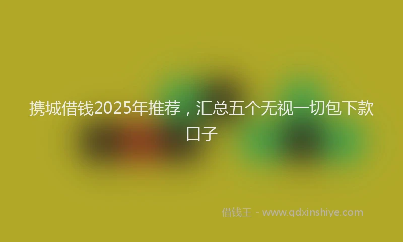 携城借钱2025年推荐，汇总五个无视一切包下款口子