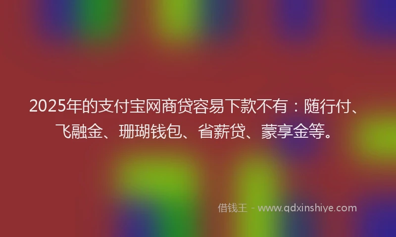 2025年的支付宝网商贷容易下款不有：随行付、飞融金、珊瑚钱包、省薪贷、蒙享金等。