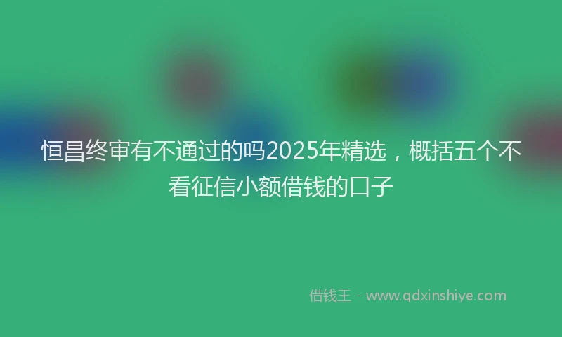 恒昌终审有不通过的吗2025年精选，概括五个不看征信小额借钱的口子