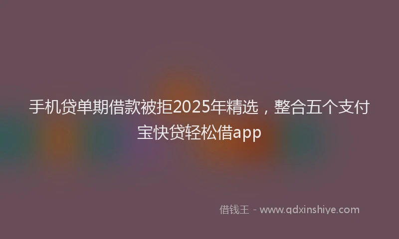 手机贷单期借款被拒2025年精选，整合五个支付宝快贷轻松借app