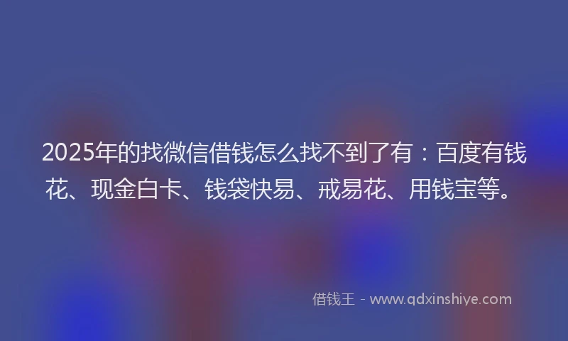 2025年的找微信借钱怎么找不到了有：百度有钱花、现金白卡、钱袋快易、戒易花、用钱宝等。