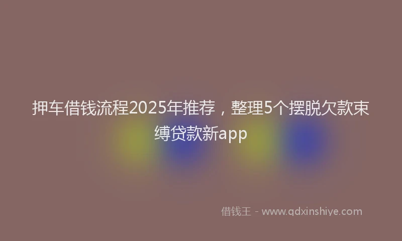押车借钱流程2025年推荐，整理5个摆脱欠款束缚贷款新app