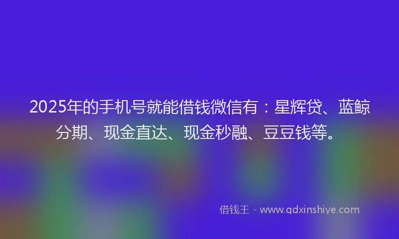 2025年的手机号就能借钱微信有：星辉贷、蓝鲸分期、现金直达、现金秒融、豆豆钱等。