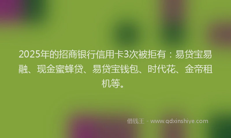 2025年的招商银行信用卡3次被拒有：易贷宝易融、现金蜜蜂贷、易贷宝钱包、时代花、金帝租机等。