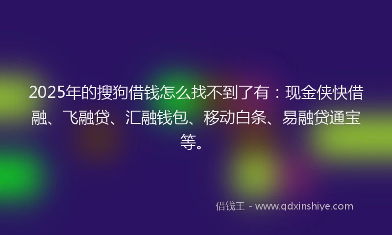 2025年的搜狗借钱怎么找不到了有：现金侠快借融、飞融贷、汇融钱包、移动白条、易融贷通宝等。