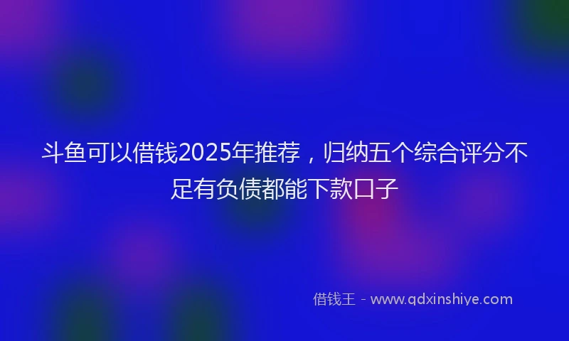 斗鱼可以借钱2025年推荐，归纳五个综合评分不足有负债都能下款口子