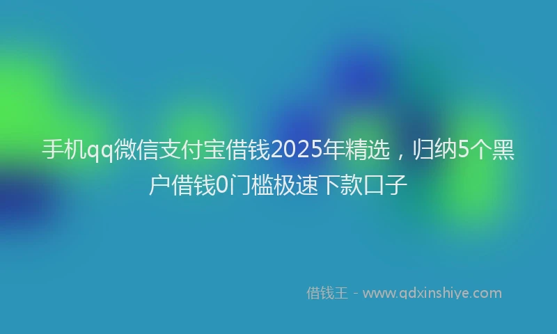 手机qq微信支付宝借钱2025年精选，归纳5个黑户借钱0门槛极速下款口子