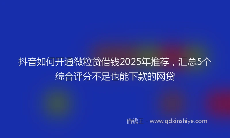 抖音如何开通微粒贷借钱2025年推荐，汇总5个综合评分不足也能下款的网贷