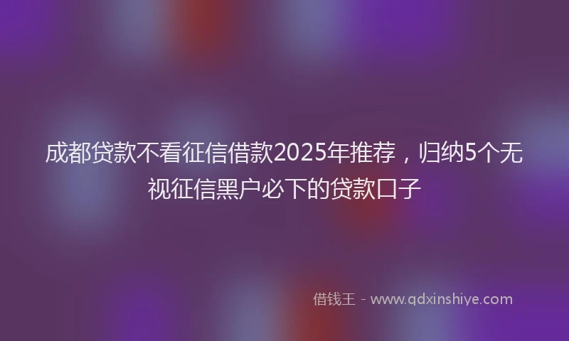 成都贷款不看征信借款2025年推荐，归纳5个无视征信黑户必下的贷款口子