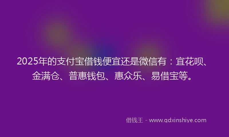 2025年的支付宝借钱便宜还是微信有：宜花呗、金满仓、普惠钱包、惠众乐、易借宝等。