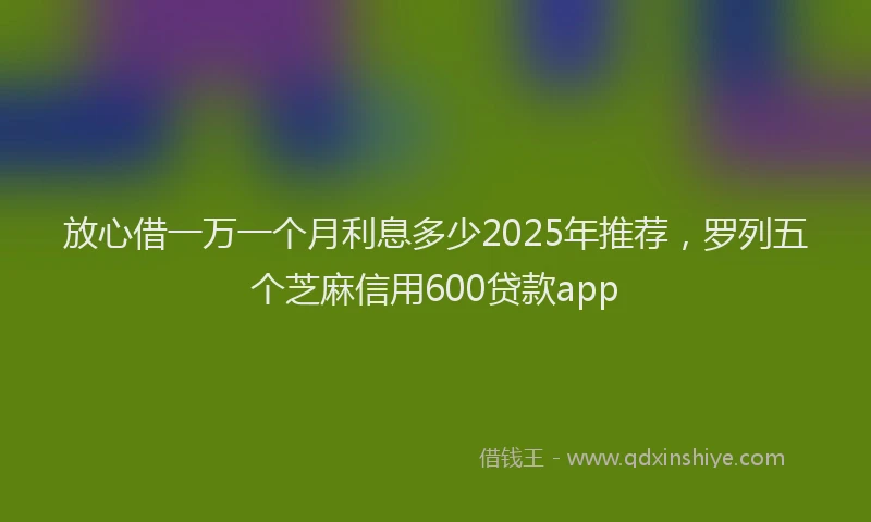 放心借一万一个月利息多少2025年推荐，罗列五个芝麻信用600贷款app