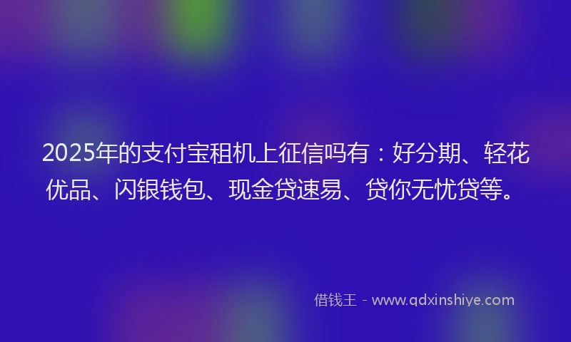 2025年的支付宝租机上征信吗有：好分期、轻花优品、闪银钱包、现金贷速易、贷你无忧贷等。