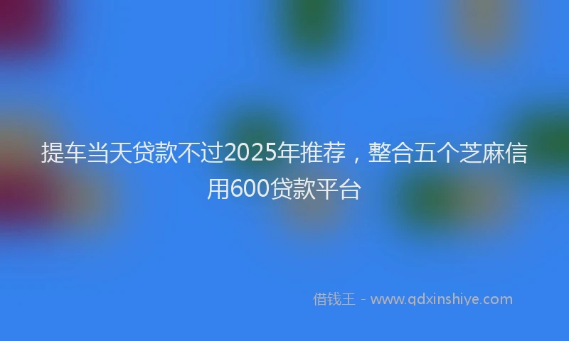 提车当天贷款不过2025年推荐，整合五个芝麻信用600贷款平台