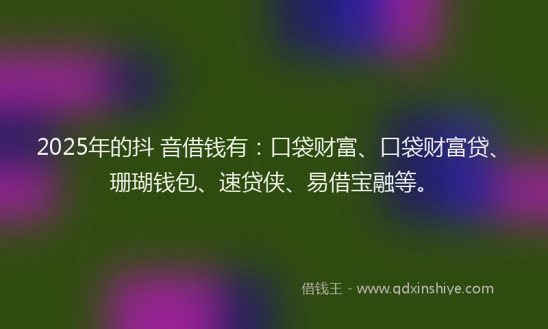 2025年的抖 音借钱有：口袋财富、口袋财富贷、珊瑚钱包、速贷侠、易借宝融等。