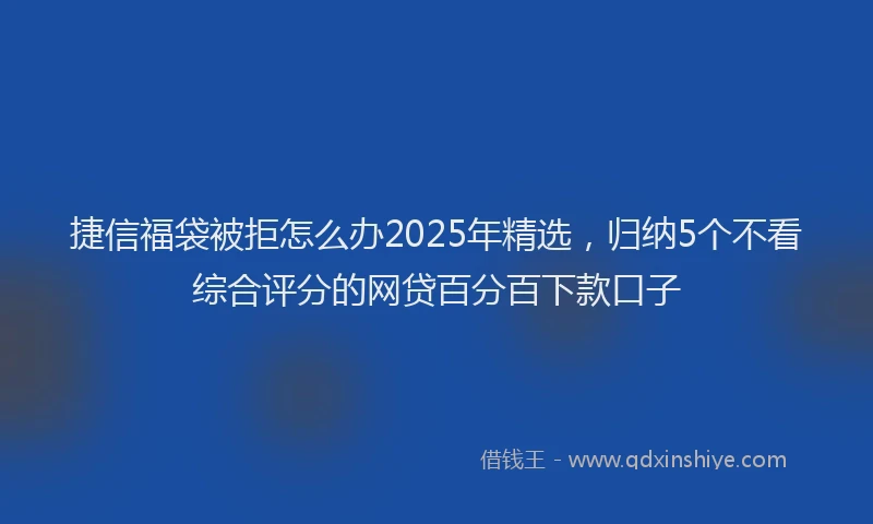 捷信福袋被拒怎么办2025年精选，归纳5个不看综合评分的网贷百分百下款口子