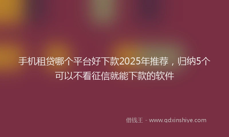 手机租贷哪个平台好下款2025年推荐，归纳5个可以不看征信就能下款的软件