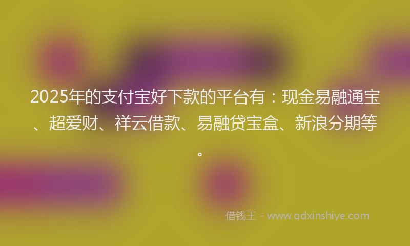 2025年的支付宝好下款的平台有：现金易融通宝、超爱财、祥云借款、易融贷宝盒、新浪分期等。