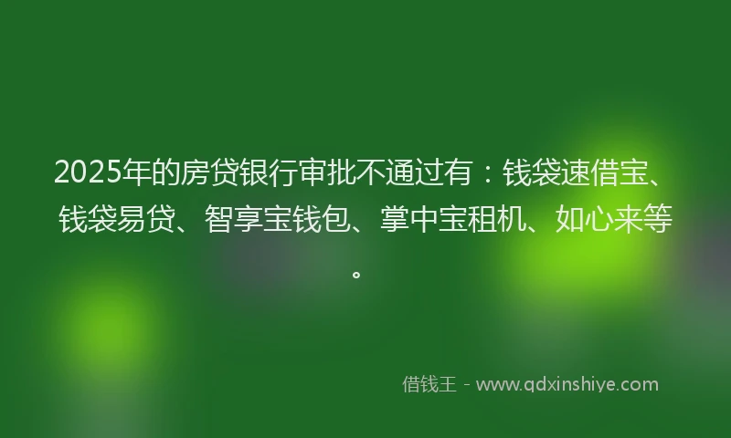 2025年的房贷银行审批不通过有：钱袋速借宝、钱袋易贷、智享宝钱包、掌中宝租机、如心来等。