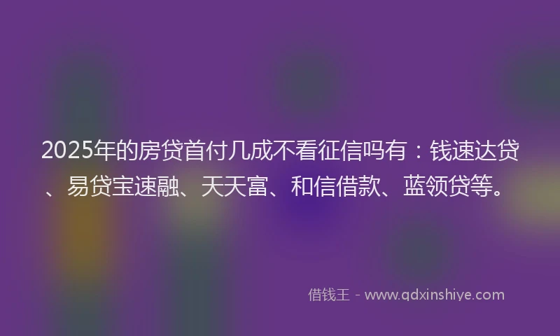 2025年的房贷首付几成不看征信吗有：钱速达贷、易贷宝速融、天天富、和信借款、蓝领贷等。