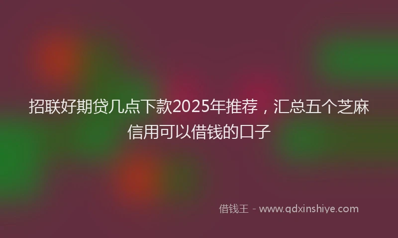 招联好期贷几点下款2025年推荐，汇总五个芝麻信用可以借钱的口子