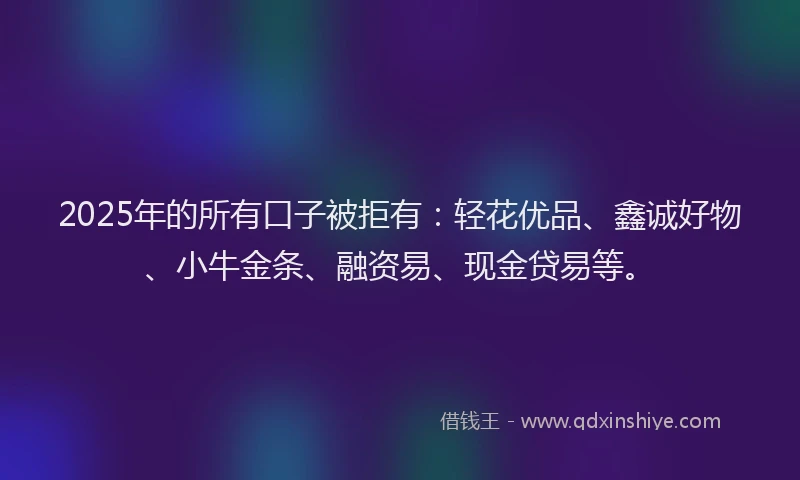 2025年的所有口子被拒有：轻花优品、鑫诚好物、小牛金条、融资易、现金贷易等。