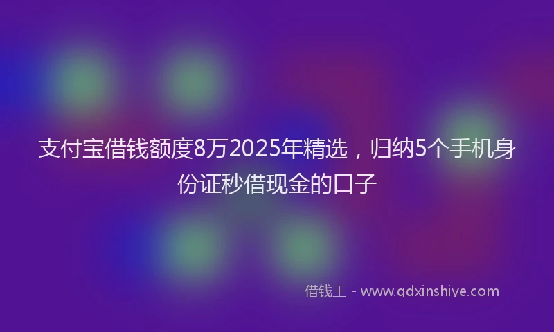 支付宝借钱额度8万2025年精选，归纳5个手机身份证秒借现金的口子