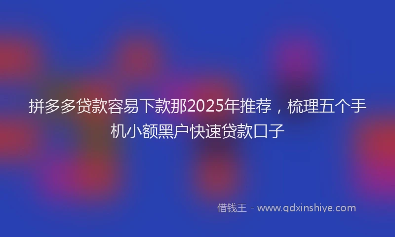 拼多多贷款容易下款那2025年推荐，梳理五个手机小额黑户快速贷款口子