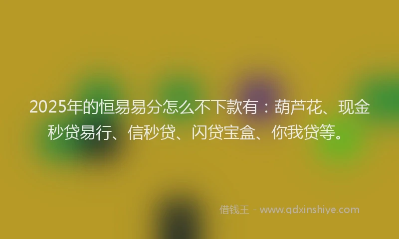 2025年的恒易易分怎么不下款有：葫芦花、现金秒贷易行、信秒贷、闪贷宝盒、你我贷等。