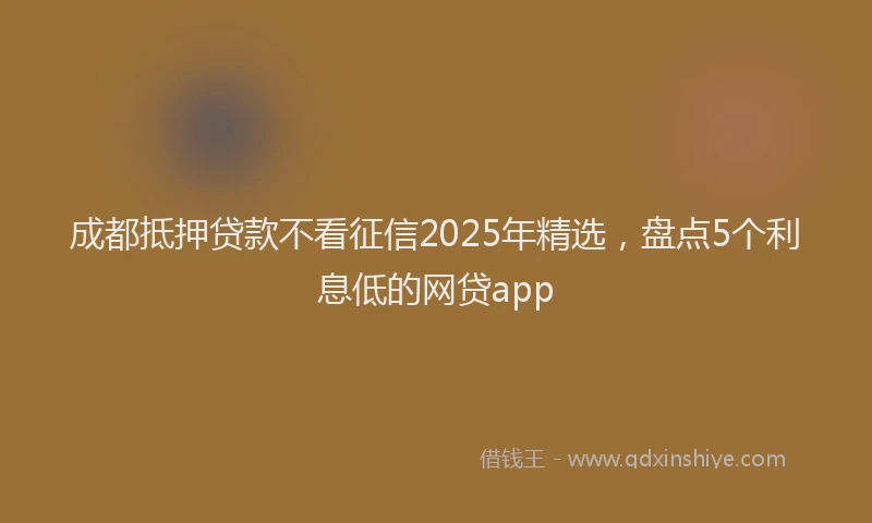 成都抵押贷款不看征信2025年精选，盘点5个利息低的网贷app