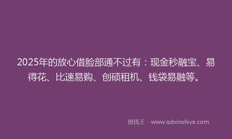 2025年的放心借脸部通不过有：现金秒融宝、易得花、比速易购、创硕租机、钱袋易融等。