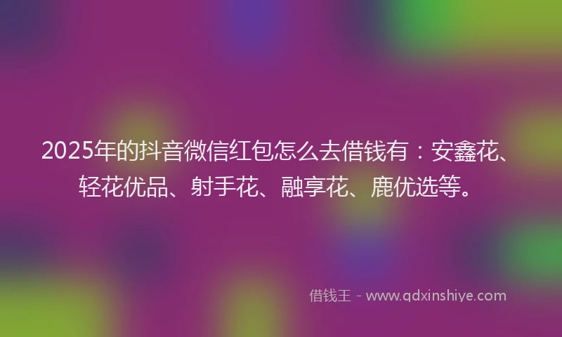2025年的抖音微信红包怎么去借钱有：安鑫花、轻花优品、射手花、融享花、鹿优选等。