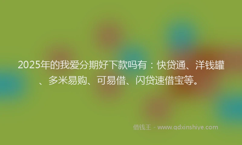 2025年的我爱分期好下款吗有：快贷通、洋钱罐、多米易购、可易借、闪贷速借宝等。
