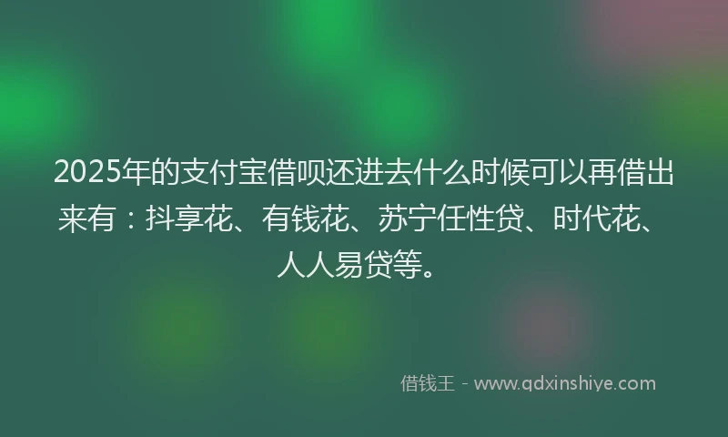 2025年的支付宝借呗还进去什么时候可以再借出来有：抖享花、有钱花、苏宁任性贷、时代花、人人易贷等。