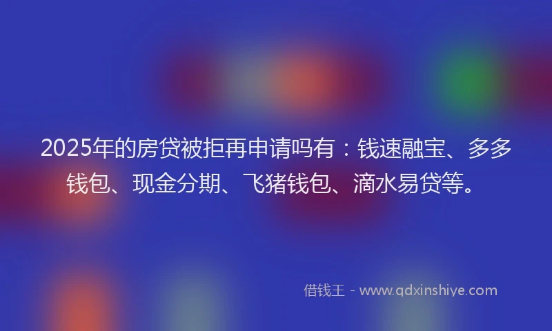 2025年的房贷被拒再申请吗有：钱速融宝、多多钱包、现金分期、飞猪钱包、滴水易贷等。