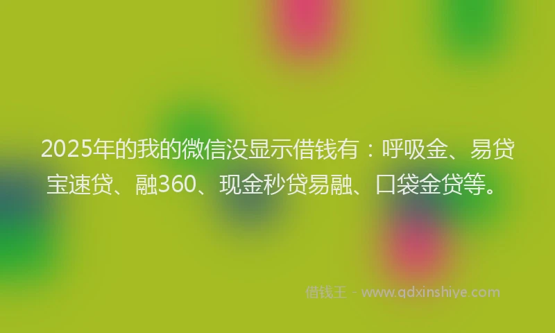 2025年的我的微信没显示借钱有：呼吸金、易贷宝速贷、融360、现金秒贷易融、口袋金贷等。