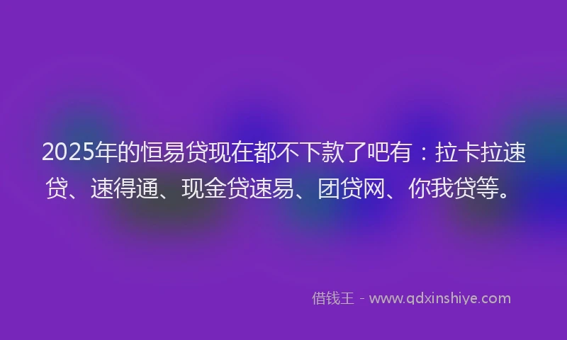 2025年的恒易贷现在都不下款了吧有：拉卡拉速贷、速得通、现金贷速易、团贷网、你我贷等。