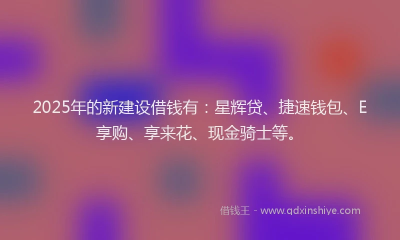 2025年的新建设借钱有：星辉贷、捷速钱包、E享购、享来花、现金骑士等。