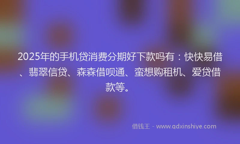 2025年的手机贷消费分期好下款吗有：快快易借、翡翠信贷、森森借呗通、蛮想购租机、爱贷借款等。