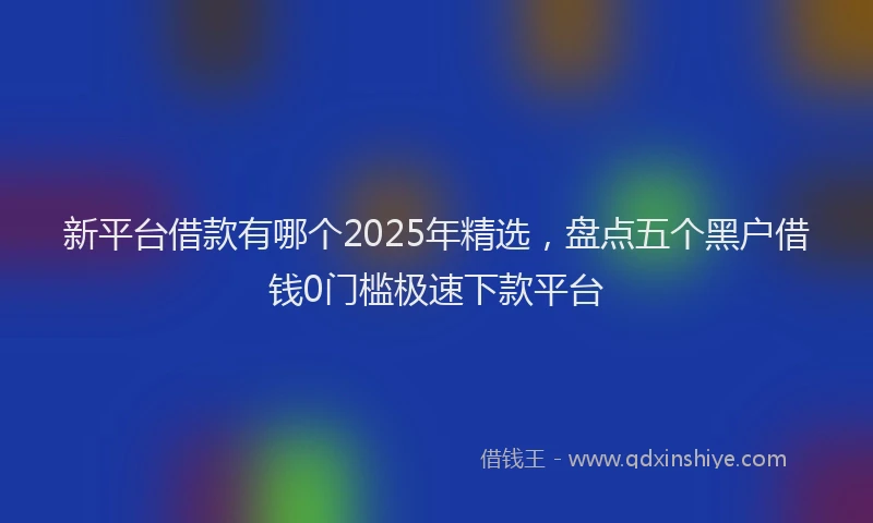 新平台借款有哪个2025年精选，盘点五个黑户借钱0门槛极速下款平台