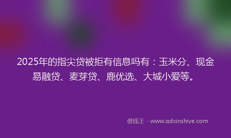 2025年的指尖贷被拒有信息吗有：玉米分、现金易融贷、麦芽贷、鹿优选、大城小爱等。