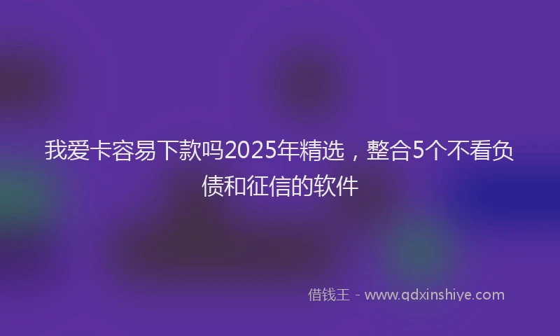 我爱卡容易下款吗2025年精选，整合5个不看负债和征信的软件